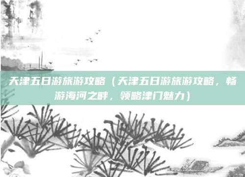 天津五日游旅游攻略（天津五日游旅游攻略，畅游海河之畔，领略津门魅力）