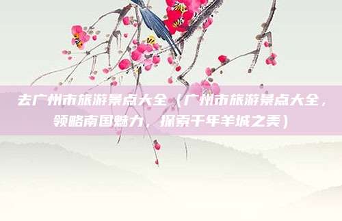 去广州市旅游景点大全（广州市旅游景点大全，领略南国魅力，探索千年羊城之美）
