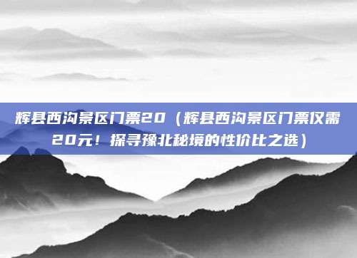 辉县西沟景区门票20（辉县西沟景区门票仅需20元！探寻豫北秘境的性价比之选）