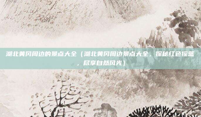 湖北黄冈周边的景点大全(湖北黄冈周边景点大全,探秘红色摇篮,尽享自然风光)