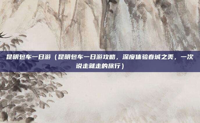 昆明包车一日游(昆明包车一日游攻略,深度体验春城之美,一次说走就走的旅行)