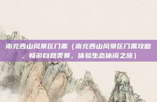 南充西山风景区门票（南充西山风景区门票攻略，畅游自然美景，体验生态休闲之旅）
