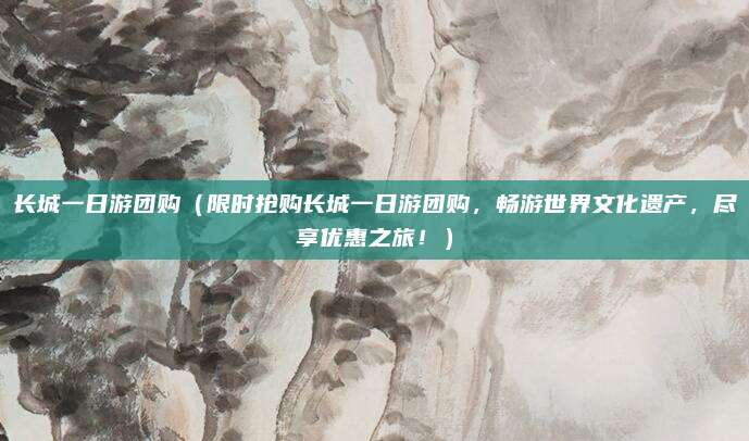 长城一日游团购(限时抢购长城一日游团购,畅游世界文化遗产,尽享优惠之旅!)