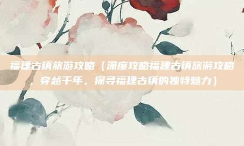 福建古镇旅游攻略(深度攻略福建古镇旅游攻略,穿越千年,探寻福建古镇的独特魅力)