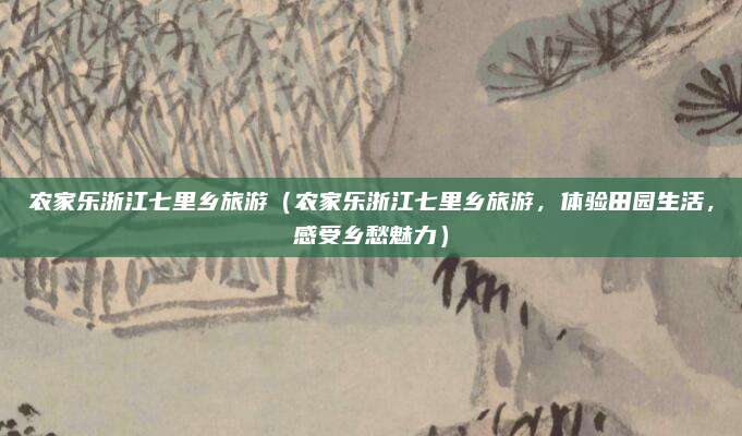 农家乐浙江七里乡旅游（农家乐浙江七里乡旅游，体验田园生活，感受乡愁魅力）