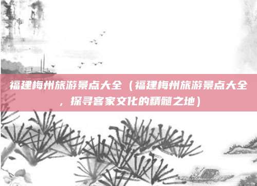 福建梅州旅游景点大全（福建梅州旅游景点大全，探寻客家文化的精髓之地）