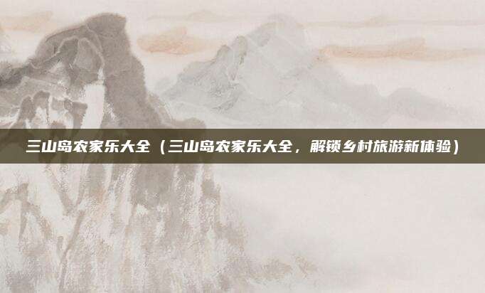 三山岛农家乐大全（三山岛农家乐大全，解锁乡村旅游新体验）