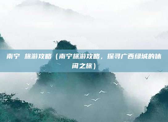 南宁 旅游攻略（南宁旅游攻略，探寻广西绿城的休闲之旅）