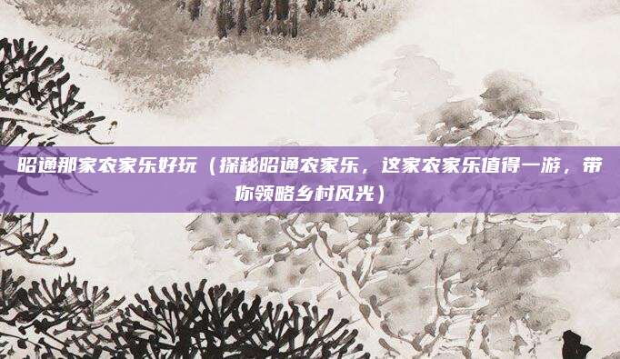 昭通那家农家乐好玩（探秘昭通农家乐，这家农家乐值得一游，带你领略乡村风光）