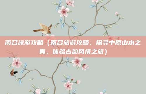 南召旅游攻略（南召旅游攻略，探寻中原山水之美，体验古韵风情之旅）