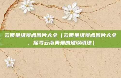云南星级景点图片大全（云南星级景点图片大全，探寻云南美景的璀璨明珠）