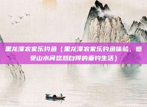 黑龙潭农家乐钓鱼(黑龙潭农家乐钓鱼体验,感受山水间悠然自得的垂钓生活)