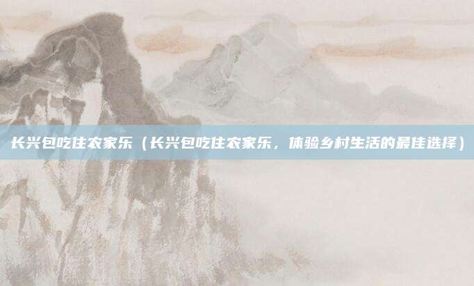 长兴包吃住农家乐（长兴包吃住农家乐，体验乡村生活的最佳选择）