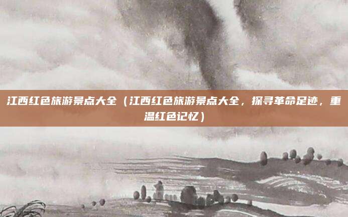 江西红色旅游景点大全（江西红色旅游景点大全，探寻革命足迹，重温红色记忆）