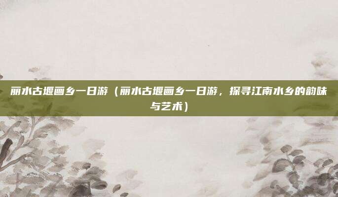 丽水古堰画乡一日游（丽水古堰画乡一日游，探寻江南水乡的韵味与艺术）