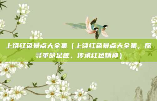 上饶红色景点大全集（上饶红色景点大全集，探寻革命足迹，传承红色精神）