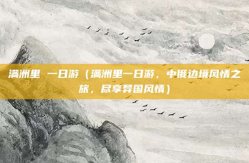 满洲里 一日游（满洲里一日游，中俄边境风情之旅，尽享异国风情）