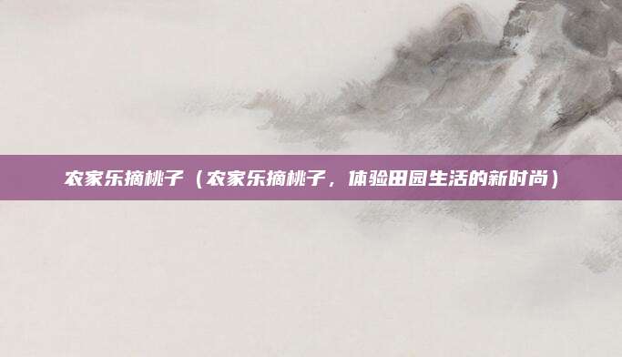 农家乐摘桃子(农家乐摘桃子,体验田园生活的新时尚)