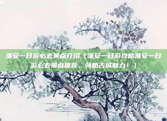 淮安一日游必去景点介绍（淮安一日游攻略淮安一日游必去景点推荐，领略古城魅力！）
