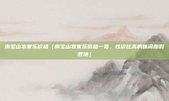 南宝山农家乐价格（南宝山农家乐价格一览，性价比高的休闲度假胜地）