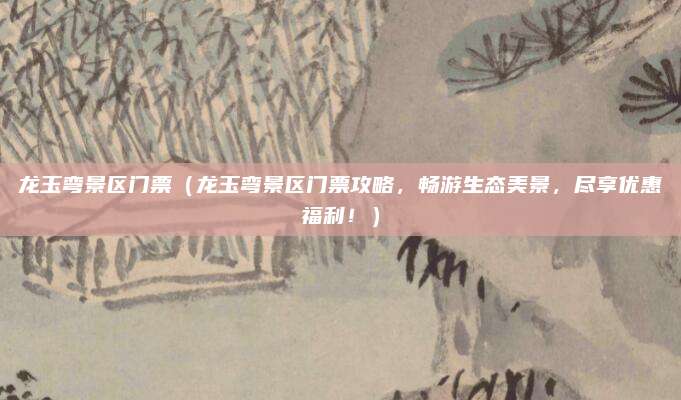 龙玉弯景区门票（龙玉弯景区门票攻略，畅游生态美景，尽享优惠福利！）