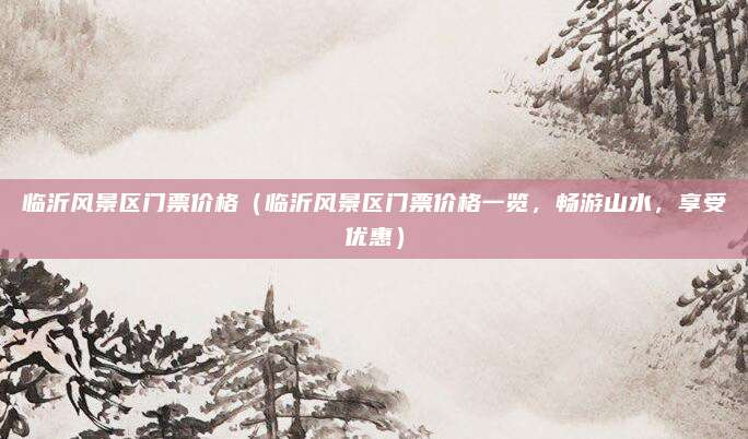临沂风景区门票价格(临沂风景区门票价格一览,畅游山水,享受优惠)