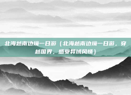 北海越南边境一日游（北海越南边境一日游，穿越国界，感受异域风情）