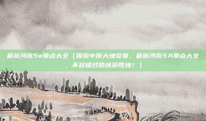 最新河南5a景点大全(探索中原大地奇景,最新河南5A景点大全,不容错过的旅游胜地!)