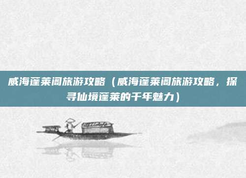 威海蓬莱阁旅游攻略(威海蓬莱阁旅游攻略,探寻仙境蓬莱的千年魅力)