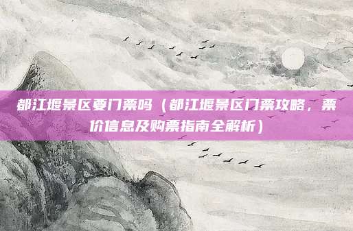 都江堰景区要门票吗(都江堰景区门票攻略,票价信息及购票指南全解析)