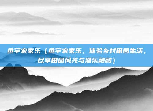 鱼字农家乐(鱼字农家乐,体验乡村田园生活,尽享田园风光与渔乐融融)