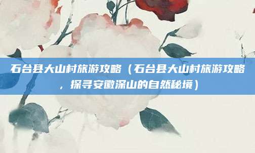石台县大山村旅游攻略（石台县大山村旅游攻略，探寻安徽深山的自然秘境）