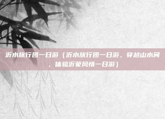 沂水旅行团一日游(沂水旅行团一日游,穿越山水间,体验沂蒙风情一日游)