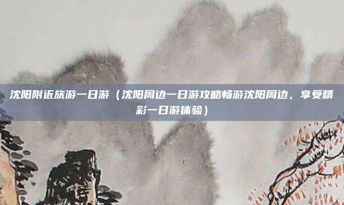 沈阳附近旅游一日游(沈阳周边一日游攻略畅游沈阳周边,享受精彩一日游体验)