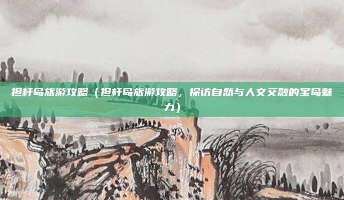担杆岛旅游攻略(担杆岛旅游攻略,探访自然与人文交融的宝岛魅力)