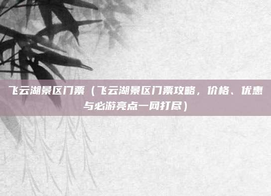 飞云湖景区门票(飞云湖景区门票攻略,价格、优惠与必游亮点一网打尽)