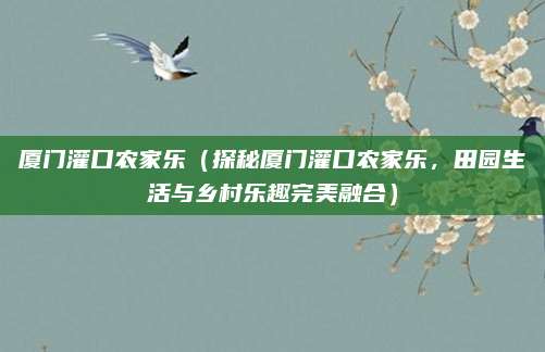 厦门灌口农家乐(探秘厦门灌口农家乐,田园生活与乡村乐趣完美融合)