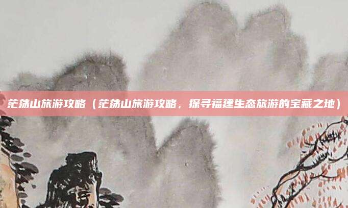 茫荡山旅游攻略(茫荡山旅游攻略,探寻福建生态旅游的宝藏之地)