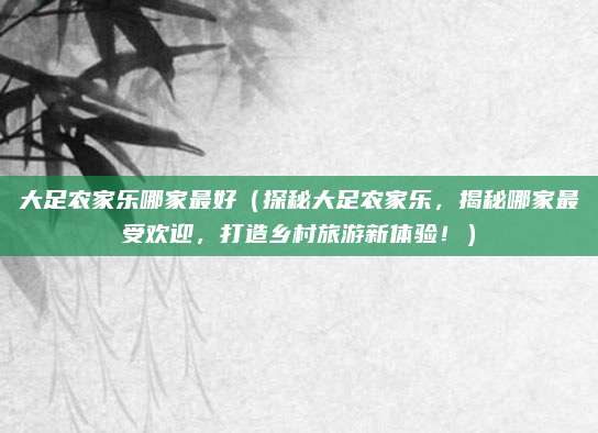 大足农家乐哪家最好(探秘大足农家乐,揭秘哪家最受欢迎,打造乡村旅游新体验!)