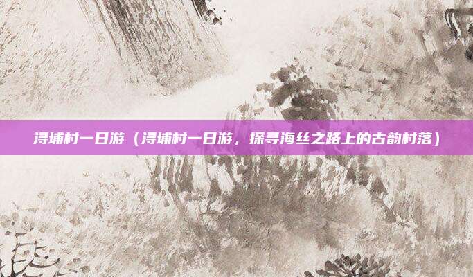浔埔村一日游(浔埔村一日游,探寻海丝之路上的古韵村落)