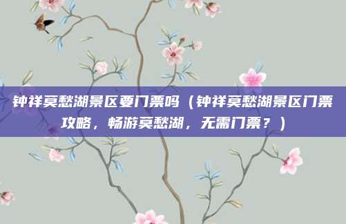 钟祥莫愁湖景区要门票吗(钟祥莫愁湖景区门票攻略,畅游莫愁湖,无需门票?)