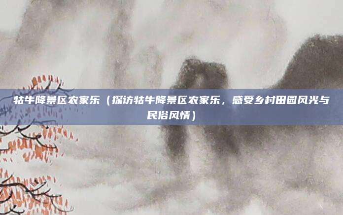 牯牛降景区农家乐（探访牯牛降景区农家乐，感受乡村田园风光与民俗风情）