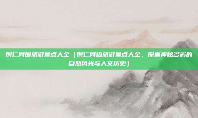铜仁周围旅游景点大全(铜仁周边旅游景点大全,探索神秘多彩的自然风光与人文历史)