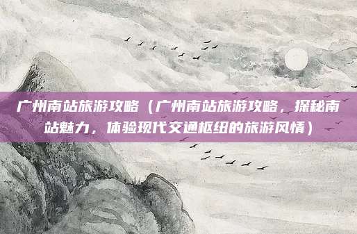 广州南站旅游攻略（广州南站旅游攻略，探秘南站魅力，体验现代交通枢纽的旅游风情）
