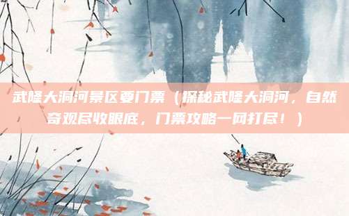 武隆大洞河景区要门票(探秘武隆大洞河,自然奇观尽收眼底,门票攻略一网打尽!)