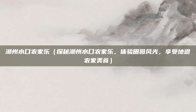 湖州水口农家乐(探秘湖州水口农家乐,体验田园风光,享受地道农家美食)