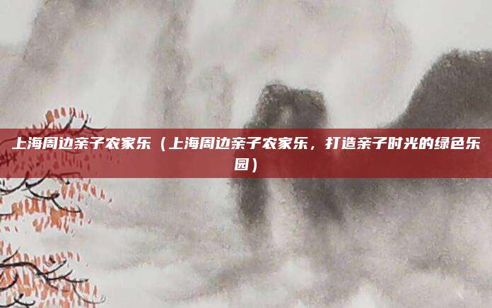 上海周边亲子农家乐(上海周边亲子农家乐,打造亲子时光的绿色乐园)