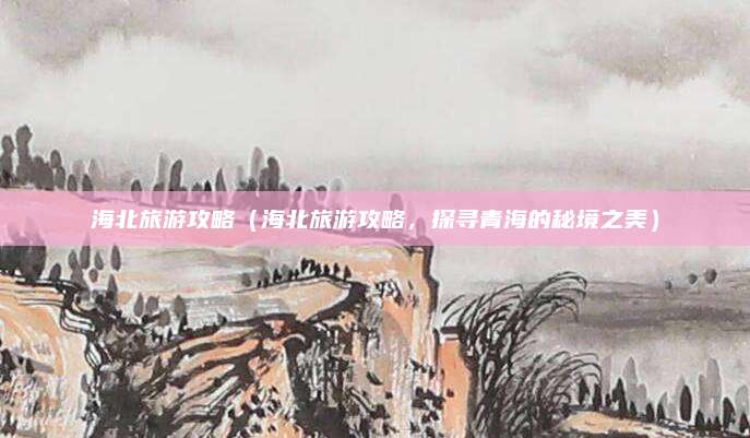 海北旅游攻略（海北旅游攻略，探寻青海的秘境之美）