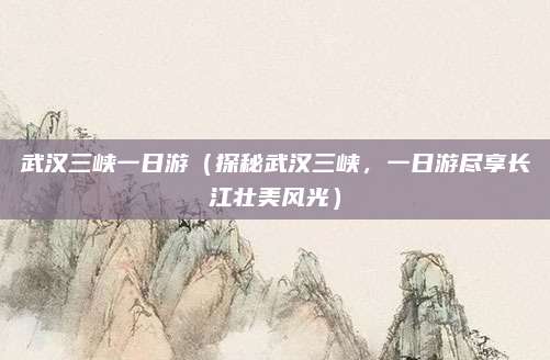 武汉三峡一日游（探秘武汉三峡，一日游尽享长江壮美风光）