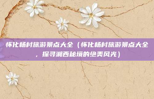怀化杨村旅游景点大全(怀化杨村旅游景点大全,探寻湘西秘境的绝美风光)